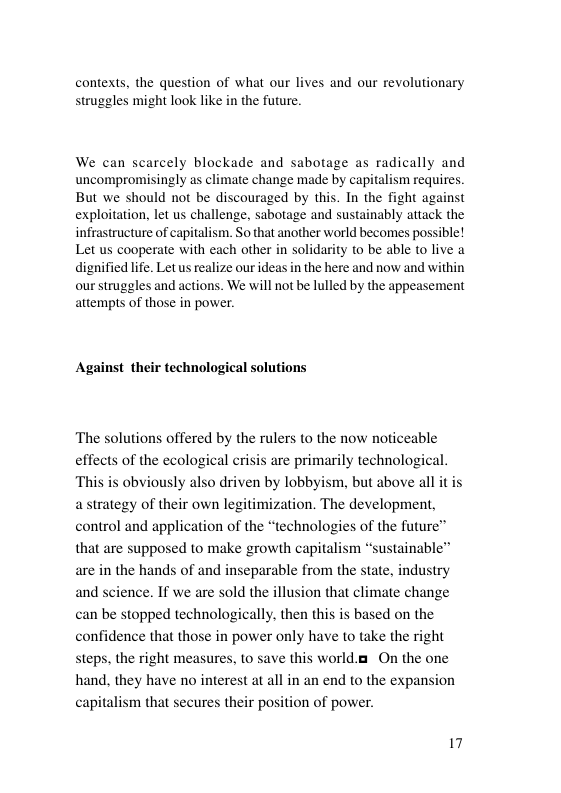 contexts, the question of what our lives and our revolutionary struggles might look like in the future. We can scarcely blockade and sabotage as radically and uncompromisingly as climate change made by capitalism requires. But we should not be discouraged by this. In the fight against exploitation, let us challenge, sabotage and sustainably attack the infrastructure of capitalism. So that another world becomes possible! Let us cooperate with each other in solidarity o be able to live a dignified life. Let us realize our ideas in the here and now and within our struggles and actions. We will not be lulled by the appeasement attempts of those in power. Against their technological solutions ‘The solutions offered by the rulers to the now noticeable effects of the ecological crisis are primarily technologi ‘This is obviously also driven by lobbyism, but above all it is astrategy of their own legitimization. The development, control and application of the “technologies of the future™ that are supposed to make growth capitalism are in the hands of and inseparable from the state. industry ience. If we are sold the illusion that climate change an be stopped technologically, then this is based on the confidence that those in power only have to take the right steps, the right measures, to save this world.a On the one hand, they have no interest at all in an end to the expansion capitalism that secures their position of power. ainable” and 17
